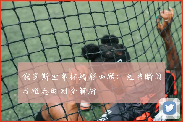 俄罗斯世界杯精彩回顾:经典瞬间与难忘时刻全解析