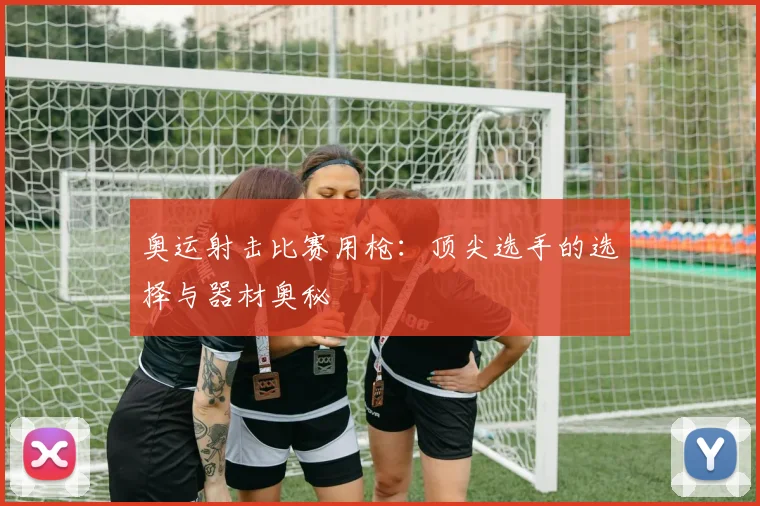 奥运射击比赛用枪:顶尖选手的选择与器材奥秘