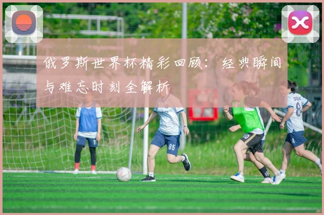 俄罗斯世界杯精彩回顾：经典瞬间与难忘时刻全解析