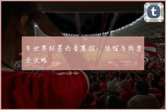 年世界杯墨西哥赛程、场馆与购票全攻略