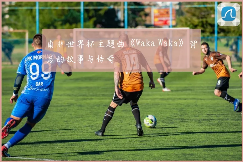 南非世界杯主题曲《Waka Waka》背后的故事与传奇