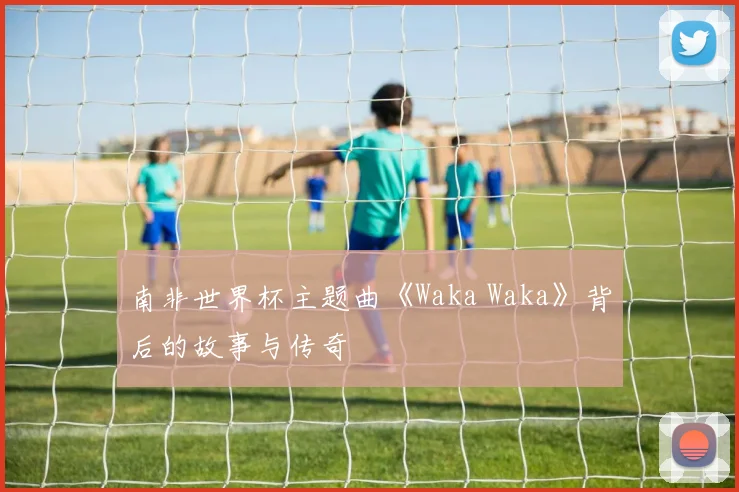 南非世界杯主题曲《Waka Waka》背后的故事与传奇